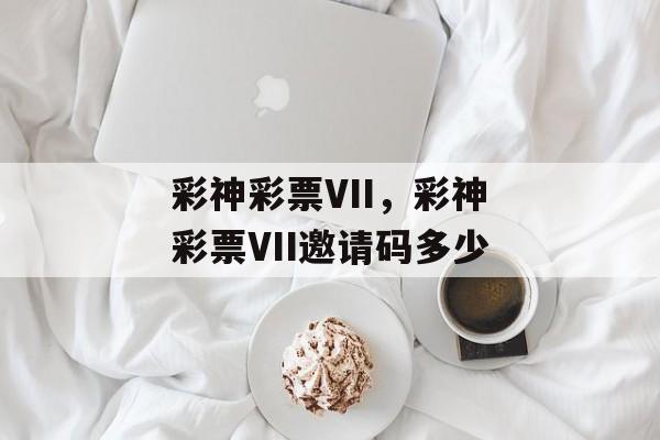 彩神彩票VII，彩神彩票VII邀请码多少